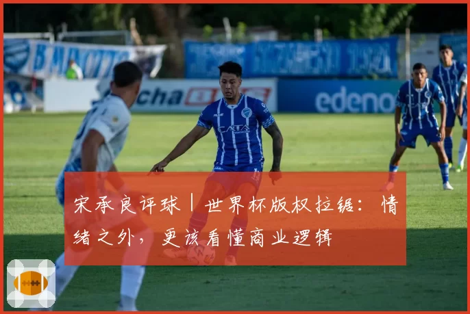 宋承良评球|世界杯版权拉锯:情绪之外,更该看懂商业逻辑