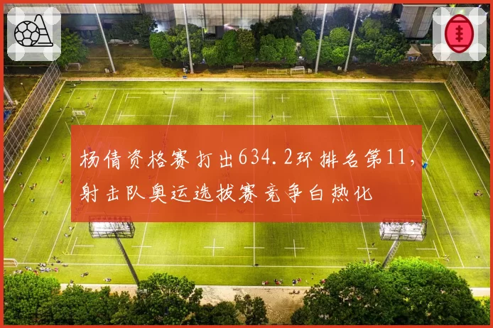 杨倩资格赛打出634.2环排名第11,射击队奥运选拔赛竞争白热化