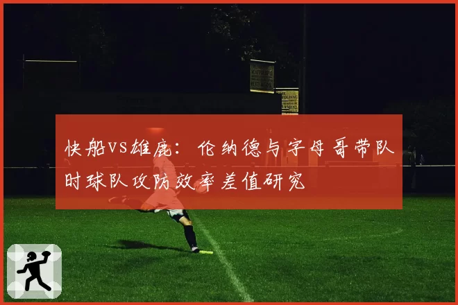 快船vs雄鹿:伦纳德与字母哥带队时球队攻防效率差值研究