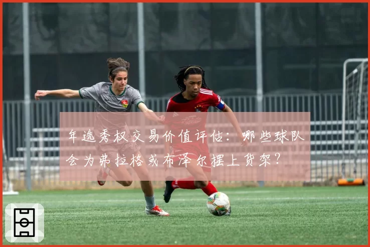 年选秀权交易价值评估：哪些球队会为弗拉格或布泽尔摆上货架？