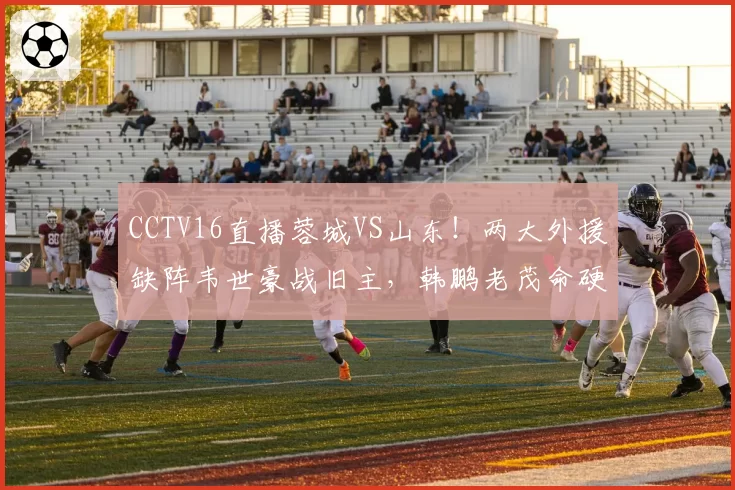 CCTV16直播蓉城VS山东！两大外援缺阵韦世豪战旧主，韩鹏老茂命硬