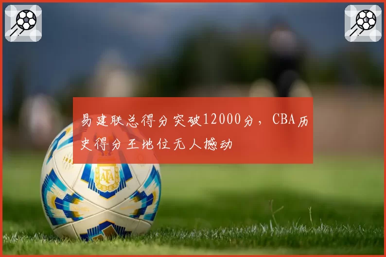 易建联总得分突破12000分，CBA历史得分王地位无人撼动