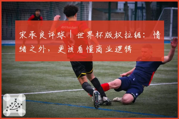 宋承良评球|世界杯版权拉锯:情绪之外,更该看懂商业逻辑