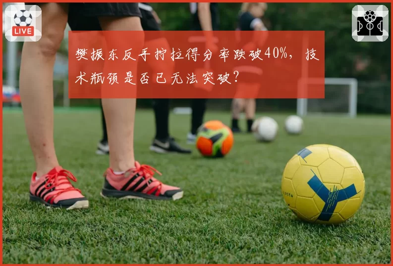 樊振东反手拧拉得分率跌破40%,技术瓶颈是否已无法突破?