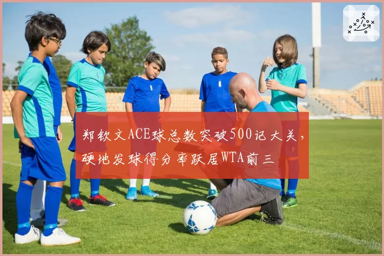 郑钦文ACE球总数突破500记大关，硬地发球得分率跃居WTA前三