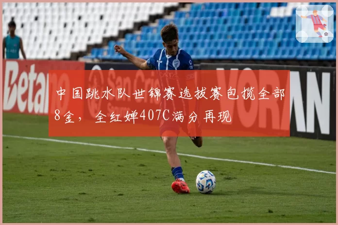 中国跳水队世锦赛选拔赛包揽全部8金，全红婵407C满分再现