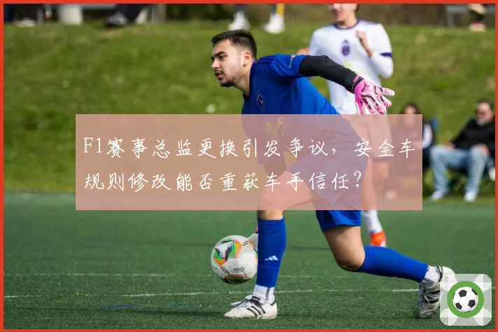 F1赛事总监更换引发争议，安全车规则修改能否重获车手信任？