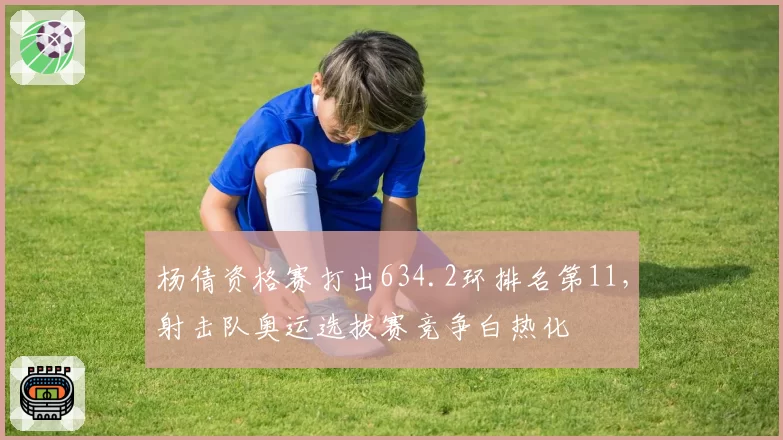 杨倩资格赛打出634.2环排名第11,射击队奥运选拔赛竞争白热化