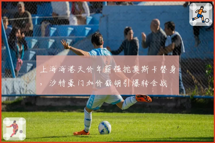 上海海港天价年薪强挖奥斯卡替身，沙特豪门加价截胡引爆转会战