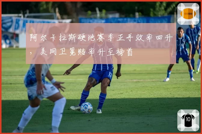 阿尔卡拉斯硬地赛季正手效率回升，美网卫冕赔率升至榜首