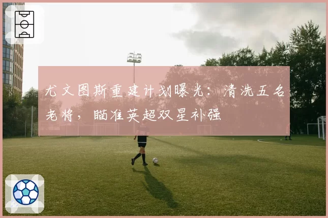 尤文图斯重建计划曝光:清洗五名老将,瞄准英超双星补强