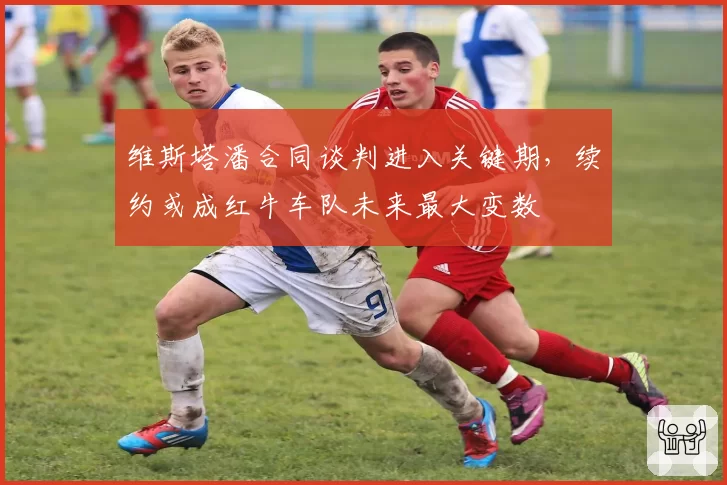 维斯塔潘合同谈判进入关键期,续约或成红牛车队未来最大变数