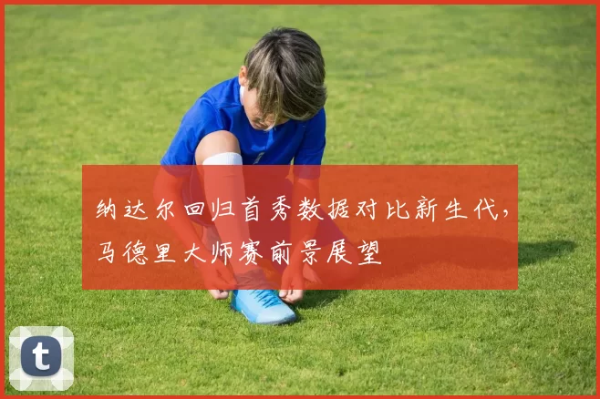 纳达尔回归首秀数据对比新生代，马德里大师赛前景展望