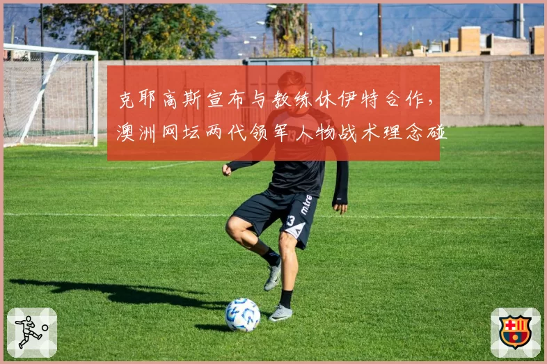 克耶高斯宣布与教练休伊特合作，澳洲网坛两代领军人物战术理念碰撞对比