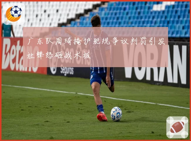 广东队周琦掩护犯规争议判罚引发杜锋怒砸战术板