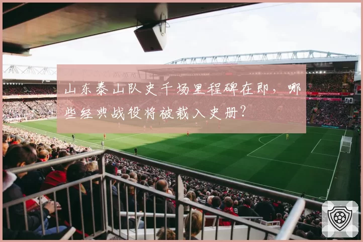山东泰山队史千场里程碑在即,哪些经典战役将被载入史册?
