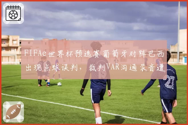 FIFAe世界杯预选赛葡萄牙对阵巴西出现点球误判，裁判VAR沟通录音遭泄露