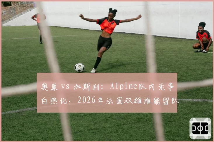 奥康 vs 加斯利：Alpine队内竞争白热化，2026年法国双雄谁能留队？