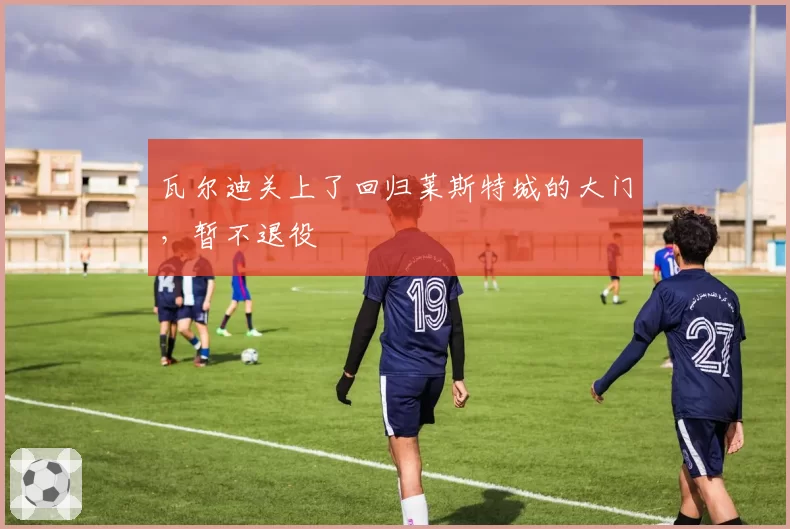 瓦尔迪关上了回归莱斯特城的大门,暂不退役