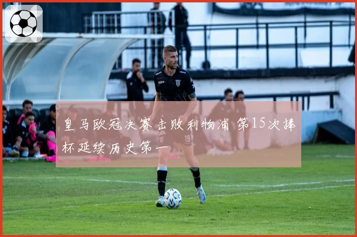 皇马欧冠决赛击败利物浦 第15次捧杯延续历史第一