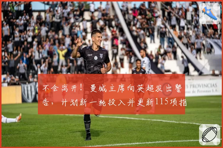 不会离开！曼城主席向英超发出警告，计划新一轮投入并更新115项指控进展