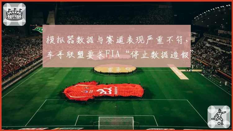 模拟器数据与赛道表现严重不符，车手联盟要求FIA“停止数据造假”