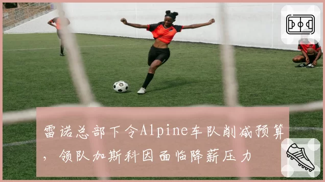雷诺总部下令Alpine车队削减预算，领队加斯科因面临降薪压力