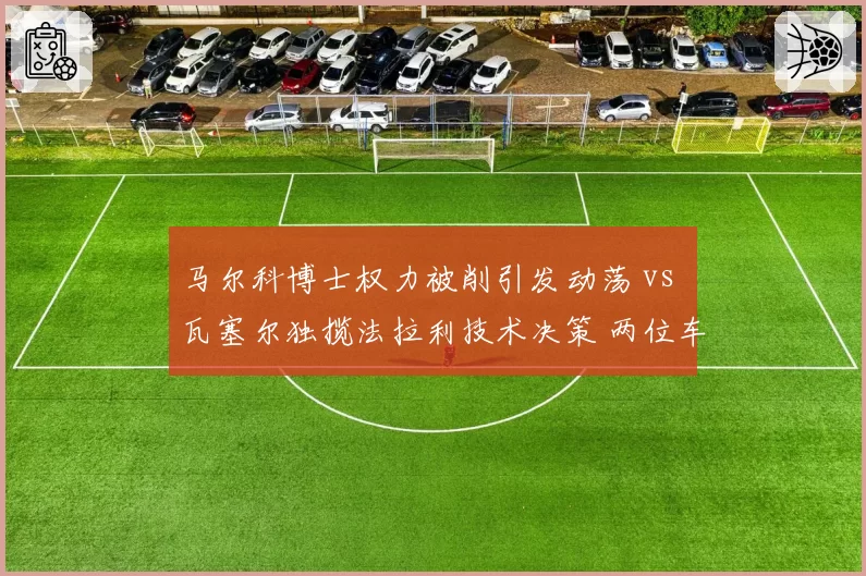 马尔科博士权力被削引发动荡 vs 瓦塞尔独揽法拉利技术决策 两位车手管理层风格对决