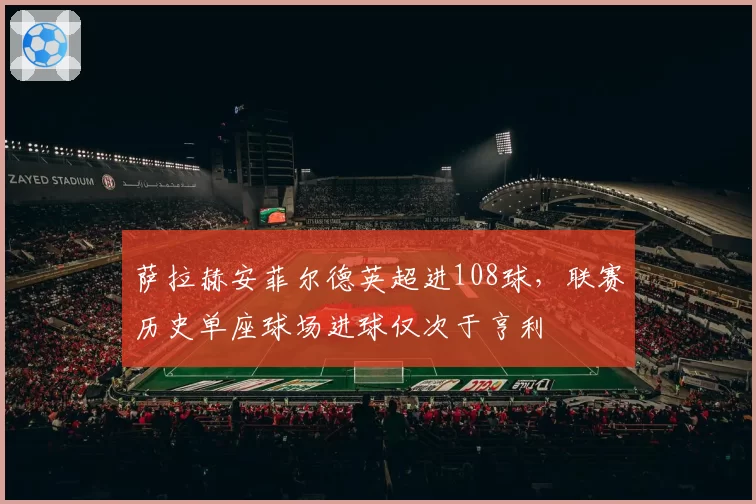 萨拉赫安菲尔德英超进108球,联赛历史单座球场进球仅次于亨利