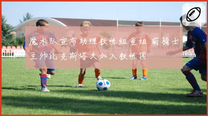 魔术队宣布助理教练组重组 前骑士主帅比克斯塔夫加入教练团