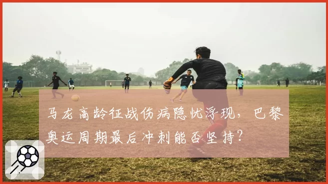 马龙高龄征战伤病隐忧浮现，巴黎奥运周期最后冲刺能否坚持？