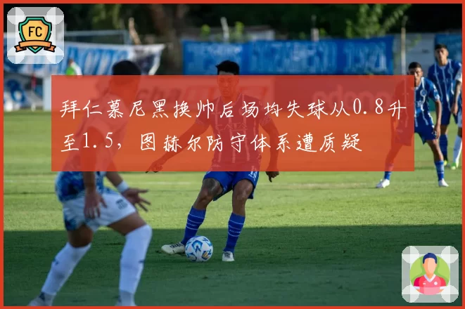拜仁慕尼黑换帅后场均失球从0.8升至1.5，图赫尔防守体系遭质疑