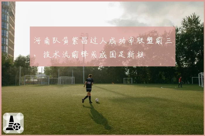 河南队黄紫昌过人成功率联盟前三，技术流前锋或成国足新核