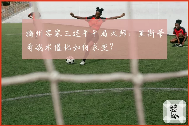 梅州客家三连平平局大师，里斯蒂奇战术僵化如何求变？