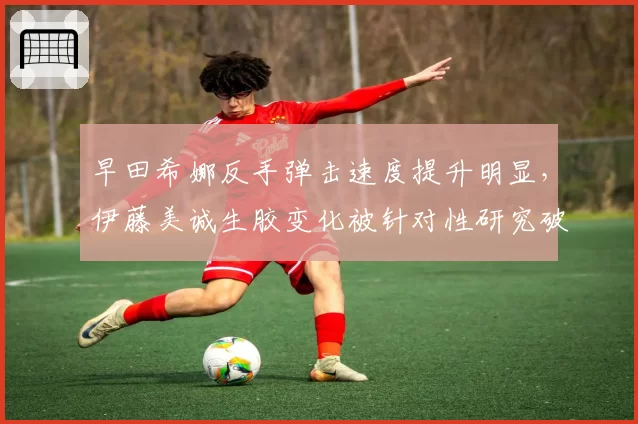 早田希娜反手弹击速度提升明显，伊藤美诚生胶变化被针对性研究破解