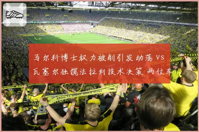 马尔科博士权力被削引发动荡 vs 瓦塞尔独揽法拉利技术决策 两位车手管理层风格对决