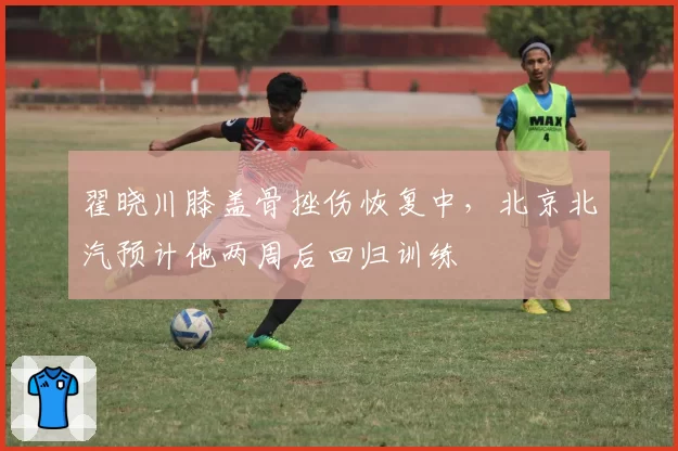 翟晓川膝盖骨挫伤恢复中,北京北汽预计他两周后回归训练