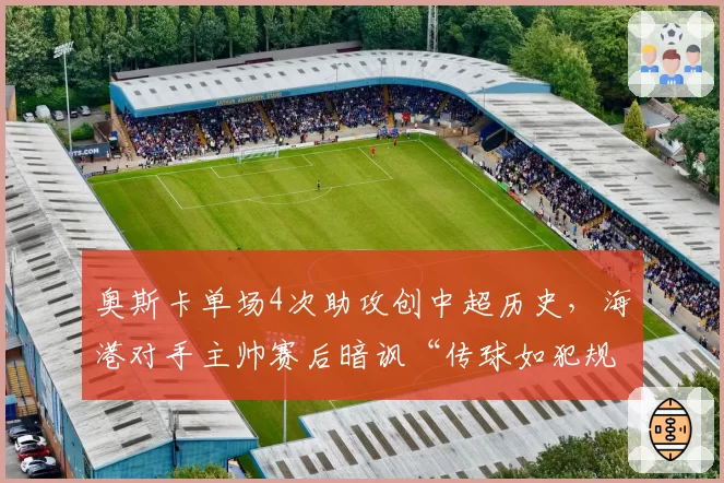 奥斯卡单场4次助攻创中超历史，海港对手主帅赛后暗讽“传球如犯规般精准”