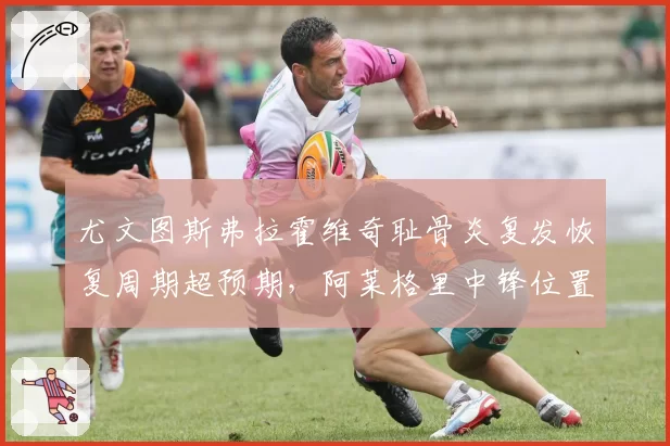 尤文图斯弗拉霍维奇耻骨炎复发恢复周期超预期，阿莱格里中锋位置进球转化率仅9%创队史新低
