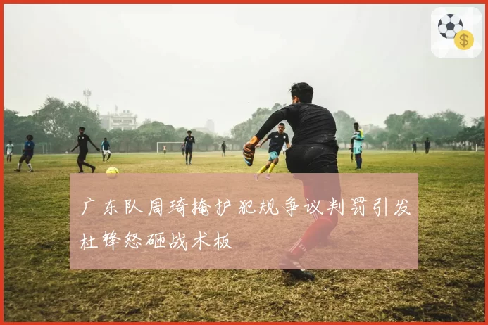 广东队周琦掩护犯规争议判罚引发杜锋怒砸战术板