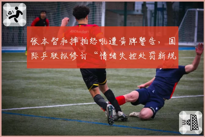 张本智和摔拍怒吼遭黄牌警告,国际乒联拟修订“情绪失控处罚新规”
