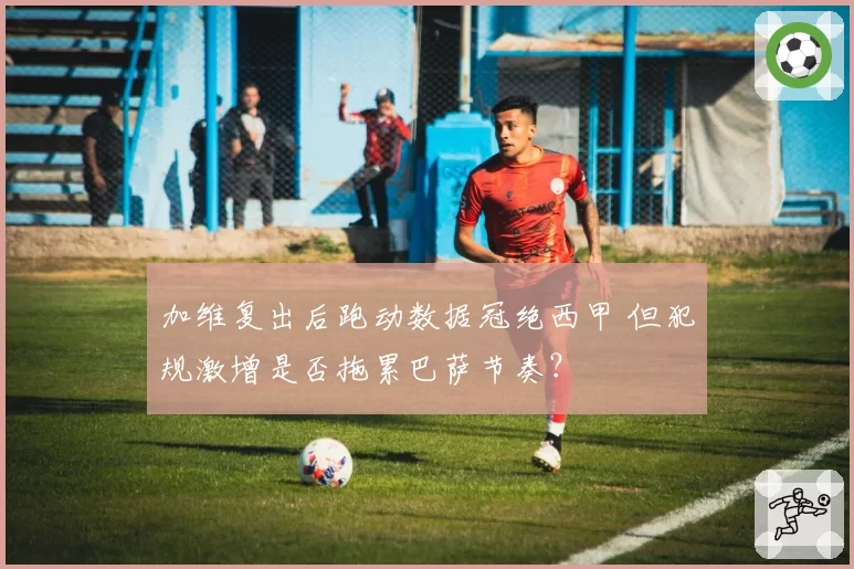 加维复出后跑动数据冠绝西甲 但犯规激增是否拖累巴萨节奏？