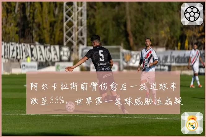 阿尔卡拉斯前臂伤愈后一发进球率跌至55%，世界第一发球威胁性成疑
