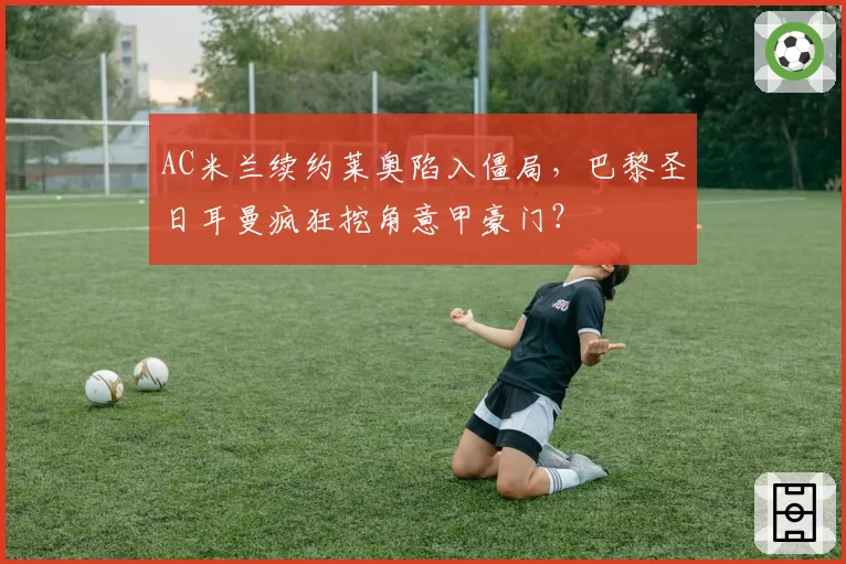 AC米兰续约莱奥陷入僵局，巴黎圣日耳曼疯狂挖角意甲豪门？