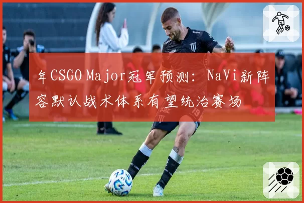 年CSGO Major冠军预测：NaVi新阵容默认战术体系有望统治赛场