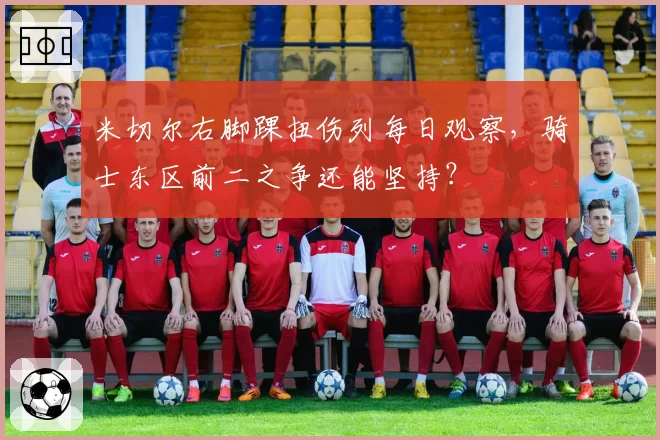 米切尔右脚踝扭伤列每日观察，骑士东区前二之争还能坚持？