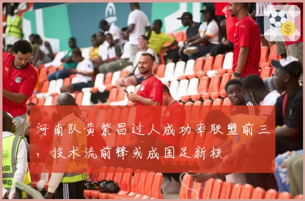 河南队黄紫昌过人成功率联盟前三，技术流前锋或成国足新核