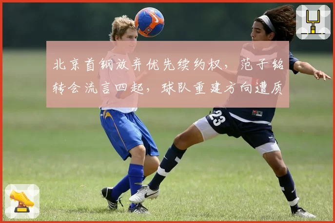 北京首钢放弃优先续约权，范子铭转会流言四起，球队重建方向遭质疑