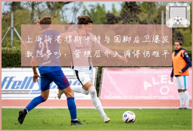 上海海港穆斯卡特与国脚后卫爆发激烈争吵，管理层介入调停仍难平裂痕