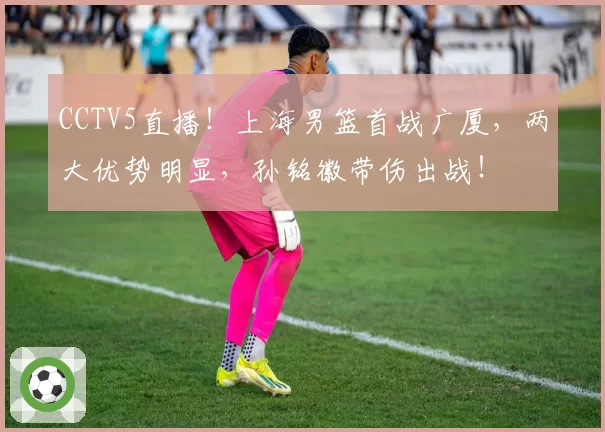 CCTV5直播！上海男篮首战广厦，两大优势明显，孙铭徽带伤出战！
